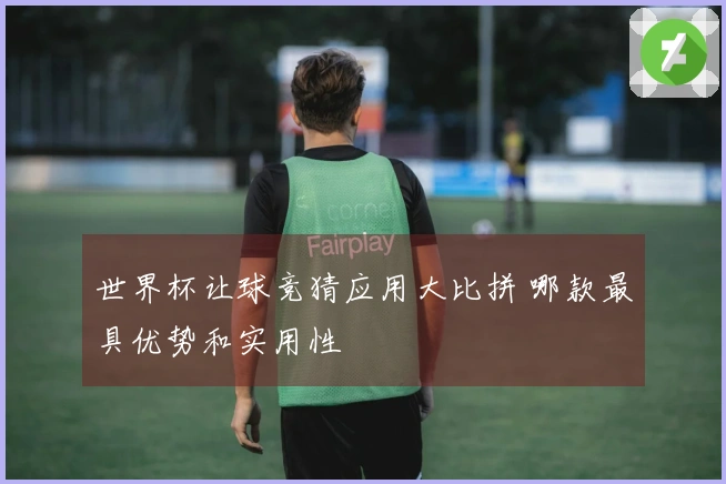 世界杯让球竞猜应用大比拼 哪款最具优势和实用性