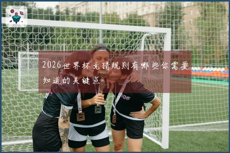 2026世界杯竞猜规则有哪些你需要知道的关键点