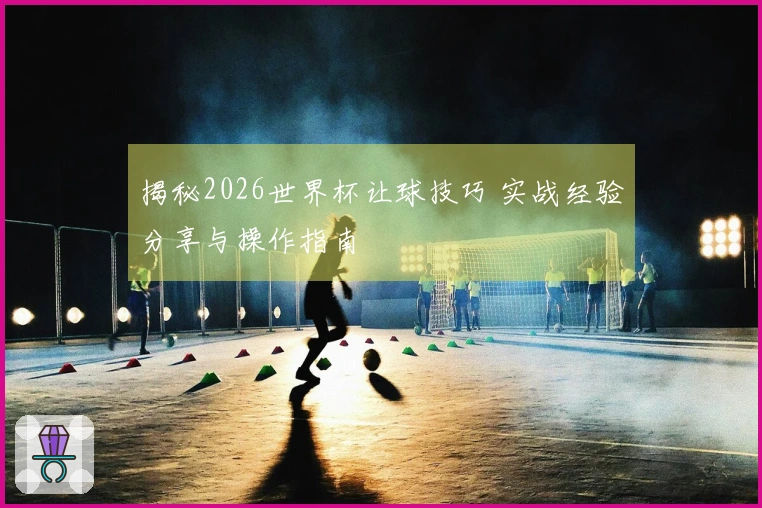 揭秘2026世界杯让球技巧 实战经验分享与操作指南
